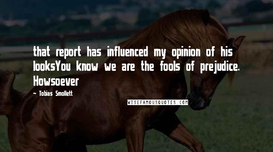Tobias Smollett Quotes: that report has influenced my opinion of his looksYou know we are the fools of prejudice. Howsoever