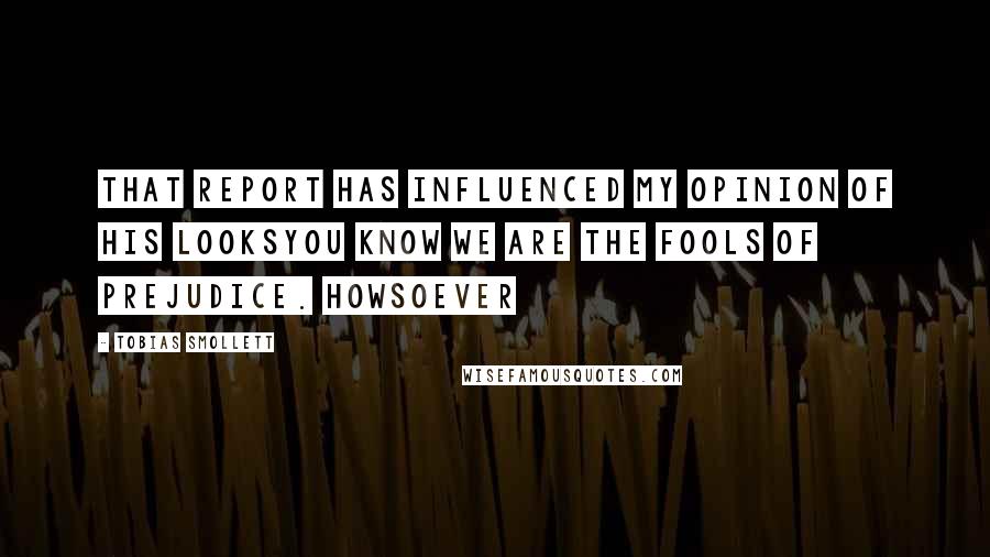 Tobias Smollett Quotes: that report has influenced my opinion of his looksYou know we are the fools of prejudice. Howsoever