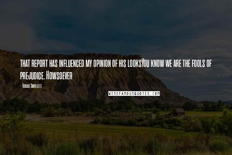 Tobias Smollett Quotes: that report has influenced my opinion of his looksYou know we are the fools of prejudice. Howsoever