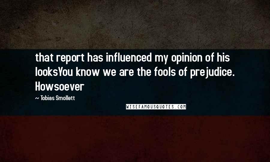 Tobias Smollett Quotes: that report has influenced my opinion of his looksYou know we are the fools of prejudice. Howsoever