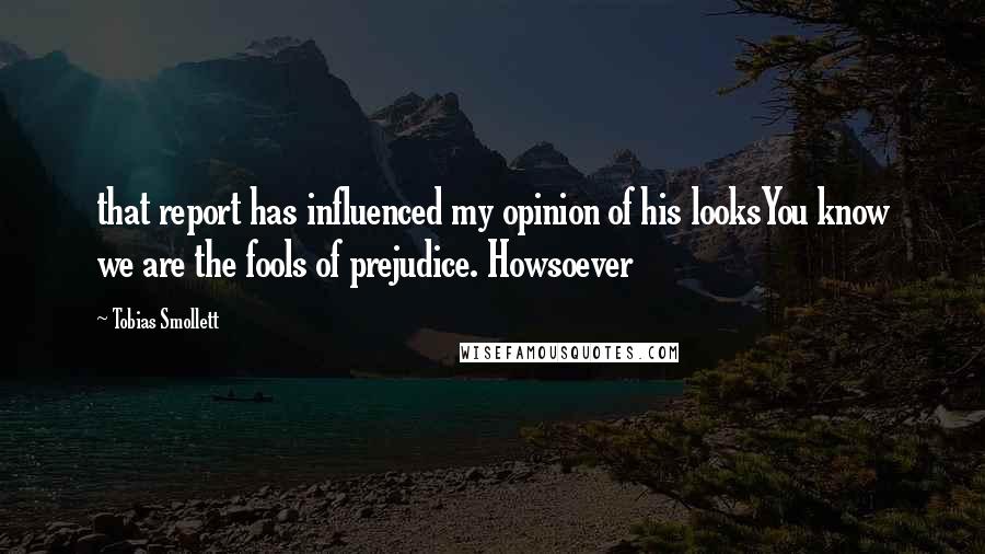 Tobias Smollett Quotes: that report has influenced my opinion of his looksYou know we are the fools of prejudice. Howsoever
