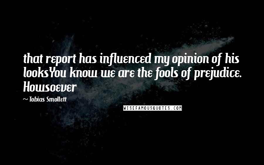 Tobias Smollett Quotes: that report has influenced my opinion of his looksYou know we are the fools of prejudice. Howsoever