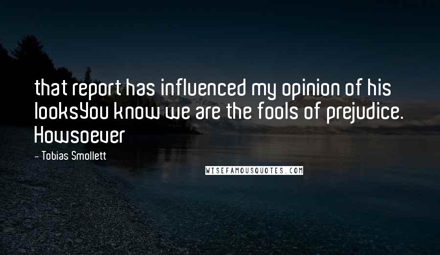 Tobias Smollett Quotes: that report has influenced my opinion of his looksYou know we are the fools of prejudice. Howsoever