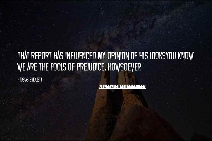 Tobias Smollett Quotes: that report has influenced my opinion of his looksYou know we are the fools of prejudice. Howsoever