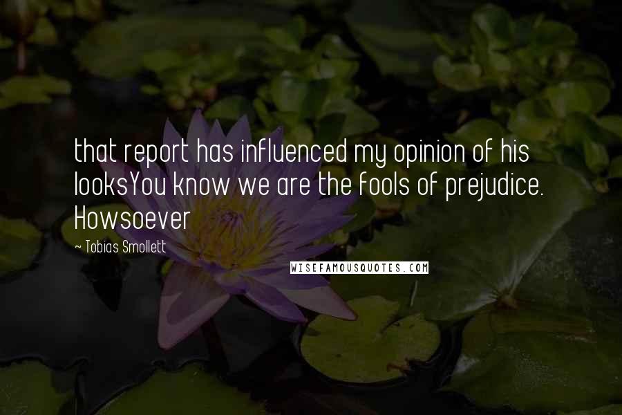 Tobias Smollett Quotes: that report has influenced my opinion of his looksYou know we are the fools of prejudice. Howsoever