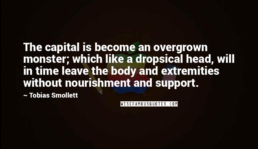 Tobias Smollett Quotes: The capital is become an overgrown monster; which like a dropsical head, will in time leave the body and extremities without nourishment and support.