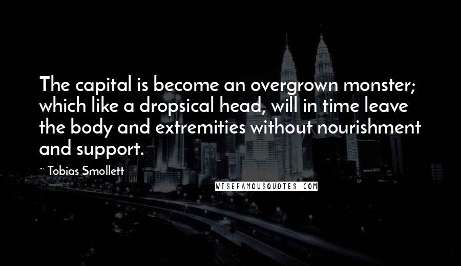 Tobias Smollett Quotes: The capital is become an overgrown monster; which like a dropsical head, will in time leave the body and extremities without nourishment and support.