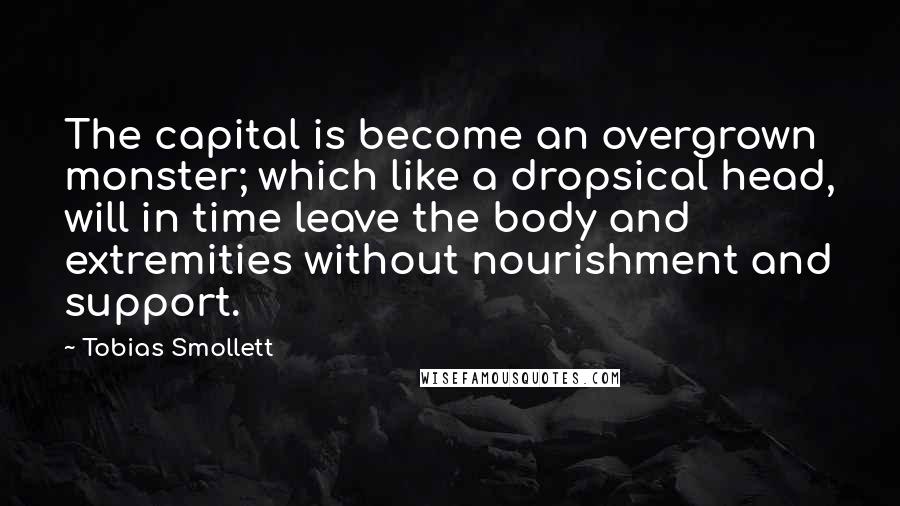 Tobias Smollett Quotes: The capital is become an overgrown monster; which like a dropsical head, will in time leave the body and extremities without nourishment and support.