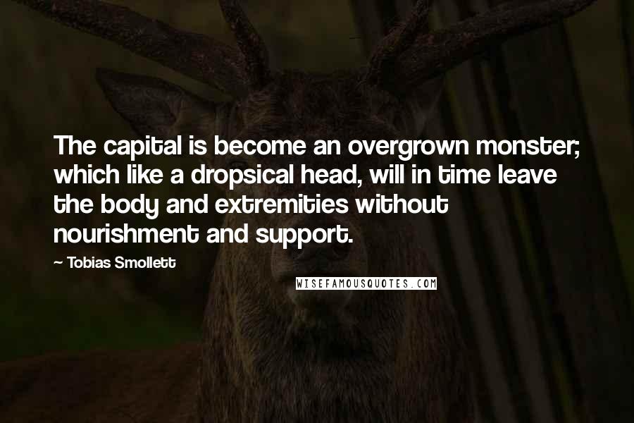 Tobias Smollett Quotes: The capital is become an overgrown monster; which like a dropsical head, will in time leave the body and extremities without nourishment and support.