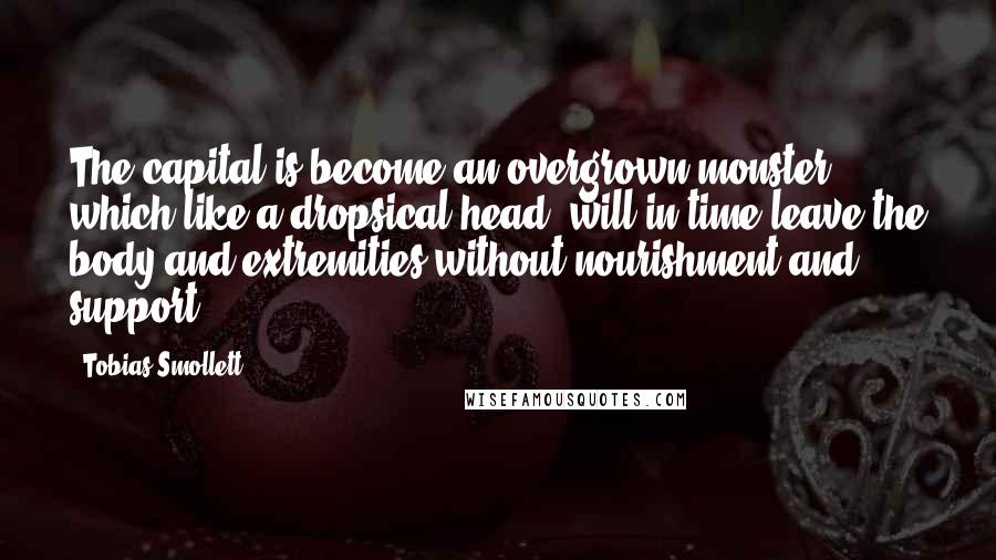 Tobias Smollett Quotes: The capital is become an overgrown monster; which like a dropsical head, will in time leave the body and extremities without nourishment and support.