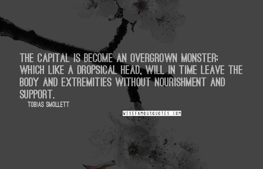 Tobias Smollett Quotes: The capital is become an overgrown monster; which like a dropsical head, will in time leave the body and extremities without nourishment and support.