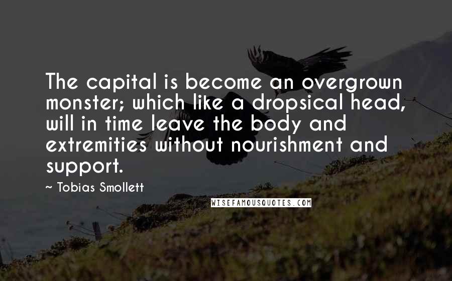 Tobias Smollett Quotes: The capital is become an overgrown monster; which like a dropsical head, will in time leave the body and extremities without nourishment and support.