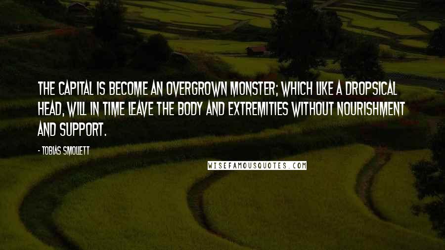 Tobias Smollett Quotes: The capital is become an overgrown monster; which like a dropsical head, will in time leave the body and extremities without nourishment and support.