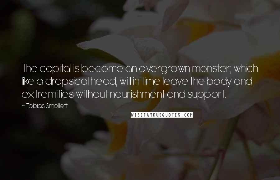 Tobias Smollett Quotes: The capital is become an overgrown monster; which like a dropsical head, will in time leave the body and extremities without nourishment and support.