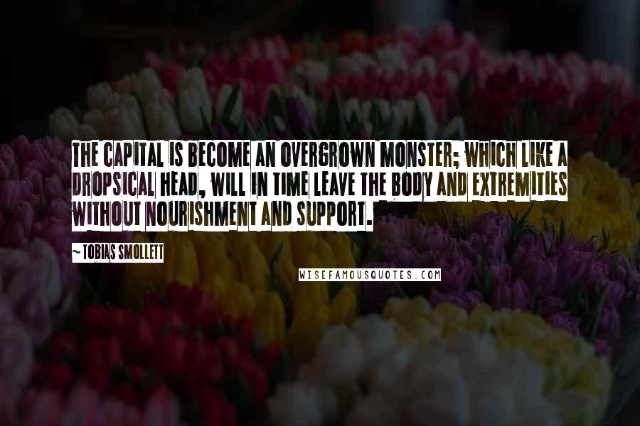 Tobias Smollett Quotes: The capital is become an overgrown monster; which like a dropsical head, will in time leave the body and extremities without nourishment and support.