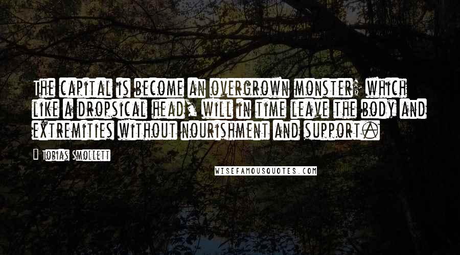 Tobias Smollett Quotes: The capital is become an overgrown monster; which like a dropsical head, will in time leave the body and extremities without nourishment and support.