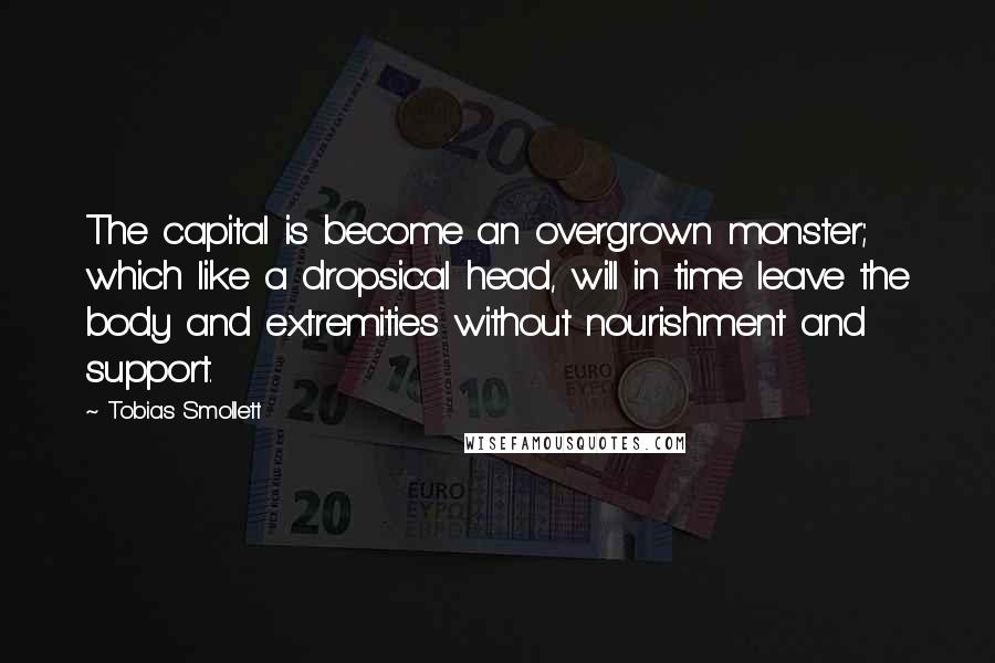 Tobias Smollett Quotes: The capital is become an overgrown monster; which like a dropsical head, will in time leave the body and extremities without nourishment and support.