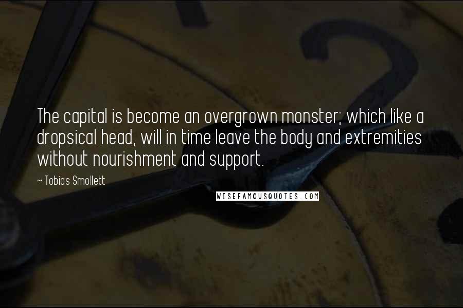 Tobias Smollett Quotes: The capital is become an overgrown monster; which like a dropsical head, will in time leave the body and extremities without nourishment and support.