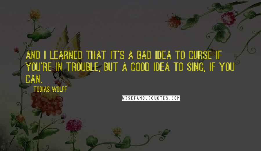 Tobias Wolff Quotes: And I learned that it's a bad idea to curse if you're in trouble, but a good idea to sing, if you can.