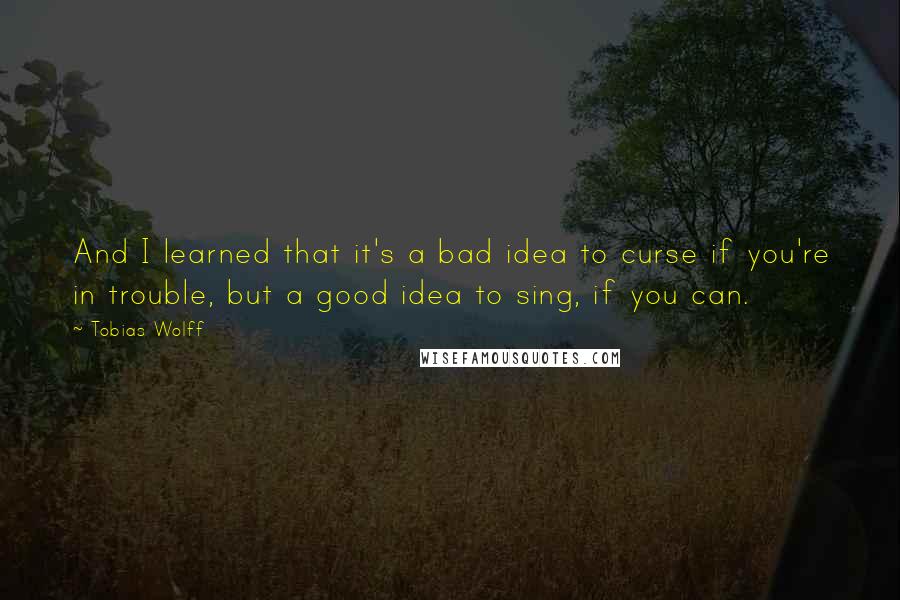 Tobias Wolff Quotes: And I learned that it's a bad idea to curse if you're in trouble, but a good idea to sing, if you can.