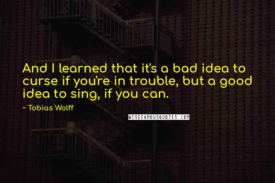 Tobias Wolff Quotes: And I learned that it's a bad idea to curse if you're in trouble, but a good idea to sing, if you can.