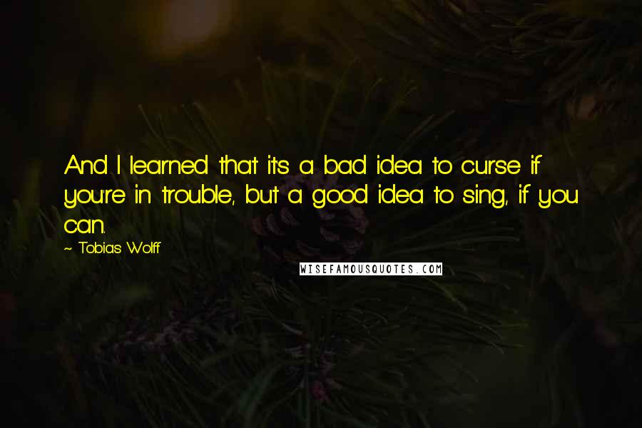 Tobias Wolff Quotes: And I learned that it's a bad idea to curse if you're in trouble, but a good idea to sing, if you can.