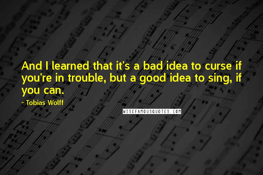 Tobias Wolff Quotes: And I learned that it's a bad idea to curse if you're in trouble, but a good idea to sing, if you can.