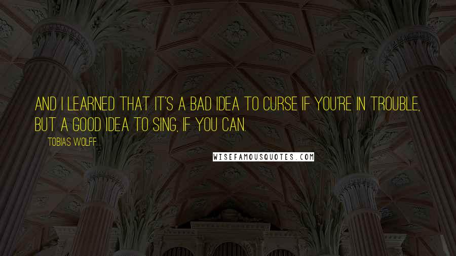 Tobias Wolff Quotes: And I learned that it's a bad idea to curse if you're in trouble, but a good idea to sing, if you can.