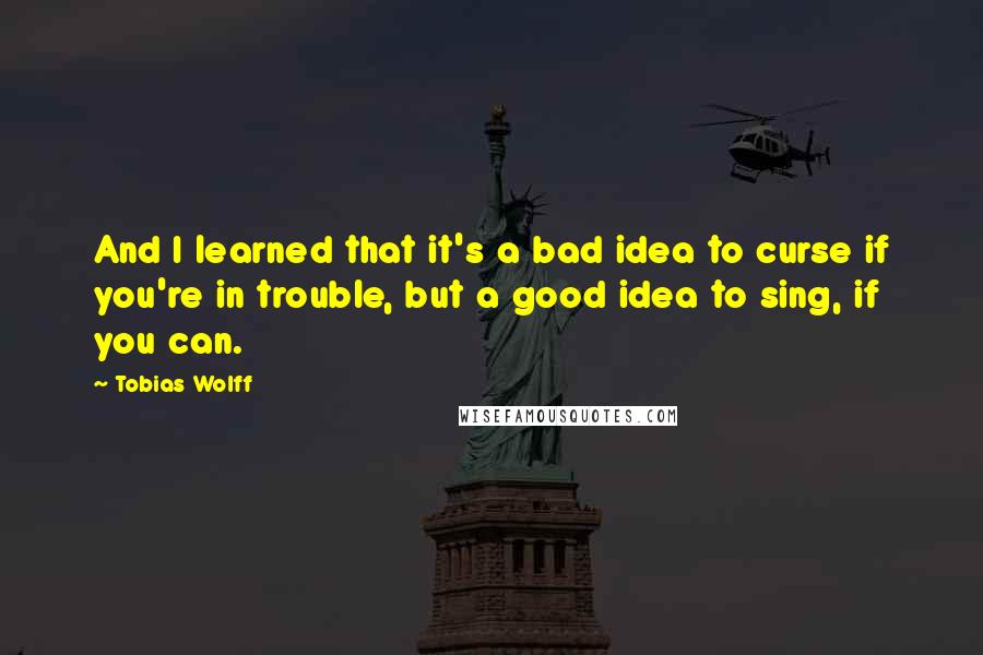 Tobias Wolff Quotes: And I learned that it's a bad idea to curse if you're in trouble, but a good idea to sing, if you can.