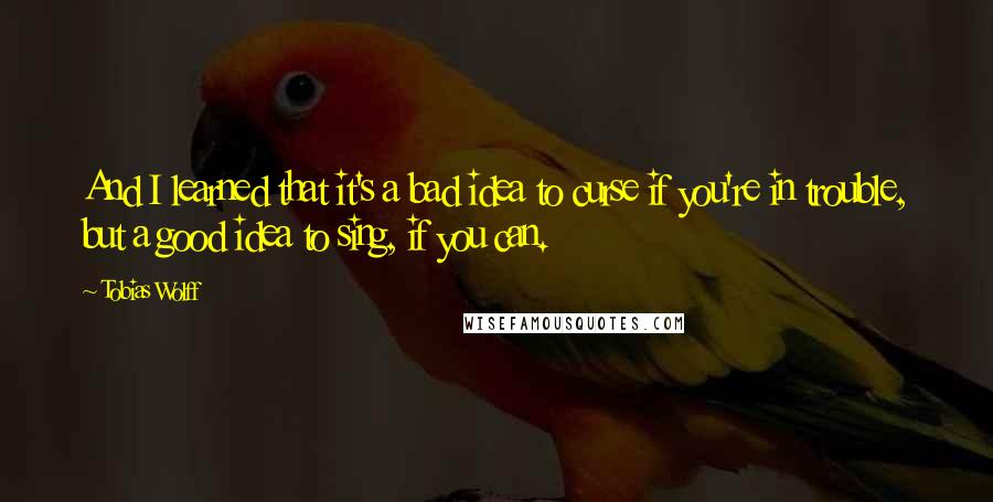 Tobias Wolff Quotes: And I learned that it's a bad idea to curse if you're in trouble, but a good idea to sing, if you can.