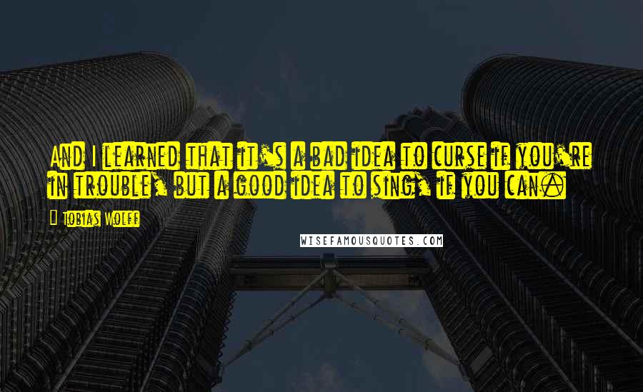 Tobias Wolff Quotes: And I learned that it's a bad idea to curse if you're in trouble, but a good idea to sing, if you can.