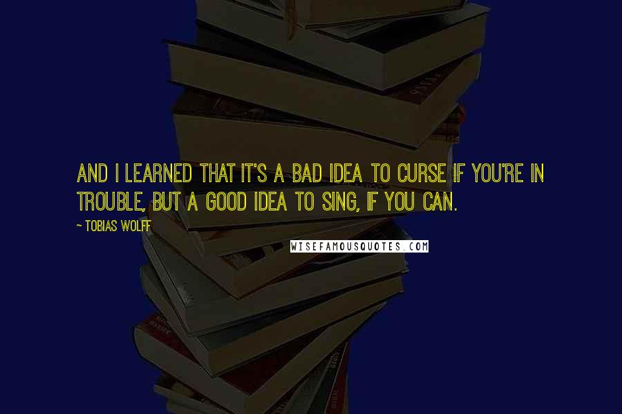 Tobias Wolff Quotes: And I learned that it's a bad idea to curse if you're in trouble, but a good idea to sing, if you can.