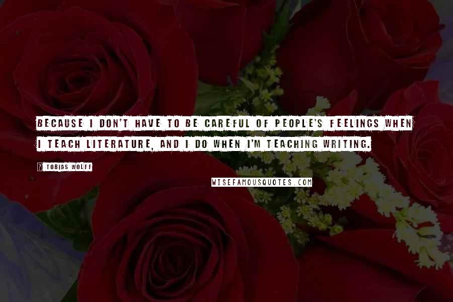 Tobias Wolff Quotes: Because I don't have to be careful of people's feelings when I teach literature, and I do when I'm teaching writing.