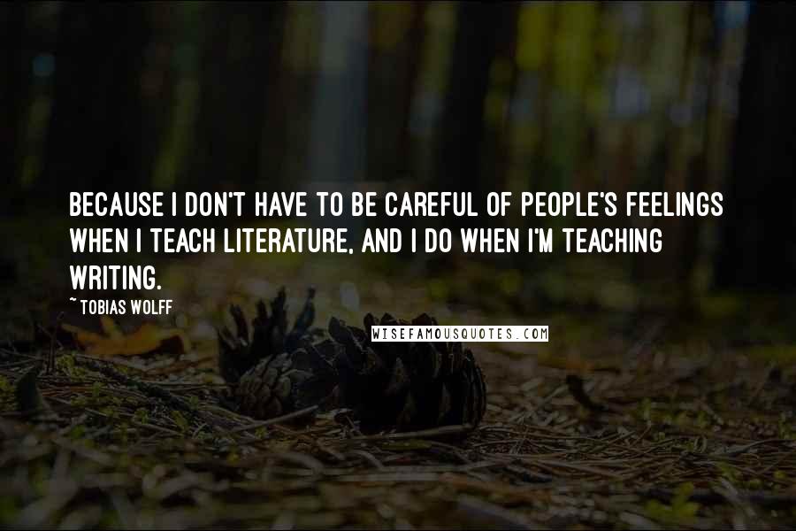 Tobias Wolff Quotes: Because I don't have to be careful of people's feelings when I teach literature, and I do when I'm teaching writing.