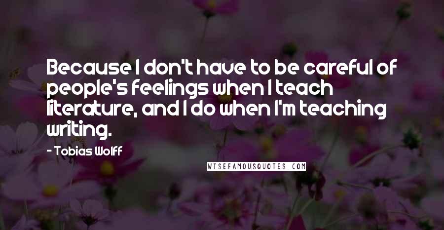 Tobias Wolff Quotes: Because I don't have to be careful of people's feelings when I teach literature, and I do when I'm teaching writing.
