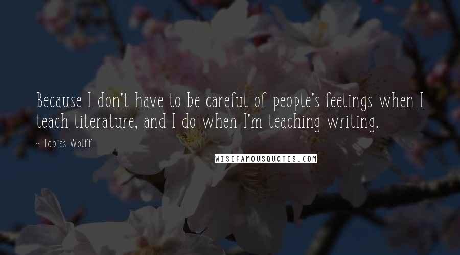 Tobias Wolff Quotes: Because I don't have to be careful of people's feelings when I teach literature, and I do when I'm teaching writing.