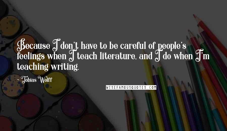 Tobias Wolff Quotes: Because I don't have to be careful of people's feelings when I teach literature, and I do when I'm teaching writing.