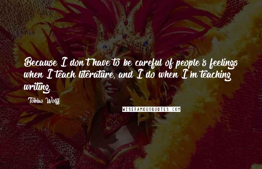 Tobias Wolff Quotes: Because I don't have to be careful of people's feelings when I teach literature, and I do when I'm teaching writing.