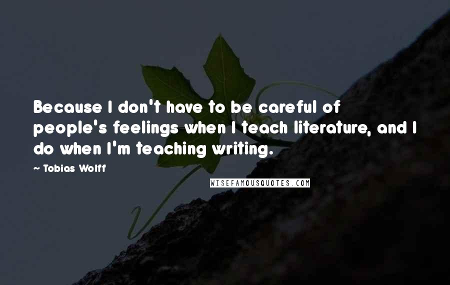 Tobias Wolff Quotes: Because I don't have to be careful of people's feelings when I teach literature, and I do when I'm teaching writing.