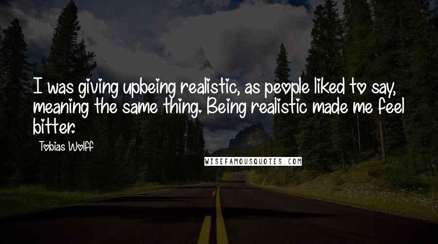 Tobias Wolff Quotes: I was giving upbeing realistic, as people liked to say, meaning the same thing. Being realistic made me feel bitter.