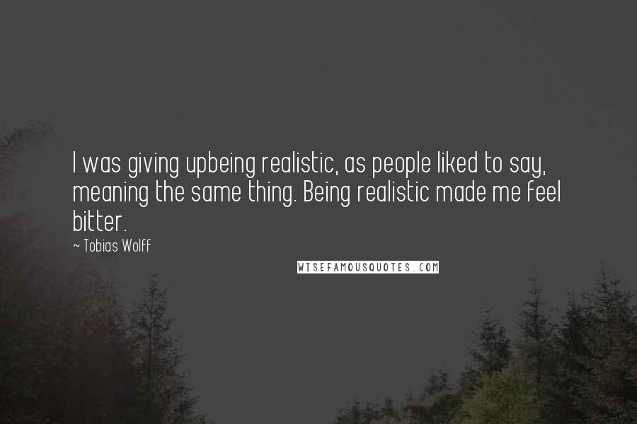 Tobias Wolff Quotes: I was giving upbeing realistic, as people liked to say, meaning the same thing. Being realistic made me feel bitter.