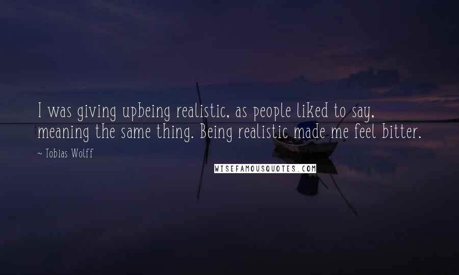 Tobias Wolff Quotes: I was giving upbeing realistic, as people liked to say, meaning the same thing. Being realistic made me feel bitter.