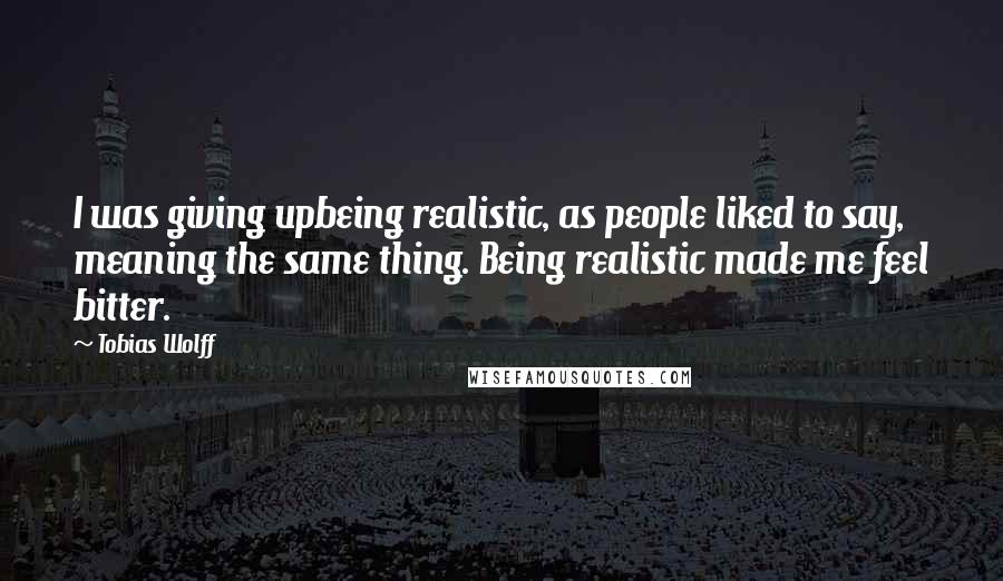 Tobias Wolff Quotes: I was giving upbeing realistic, as people liked to say, meaning the same thing. Being realistic made me feel bitter.