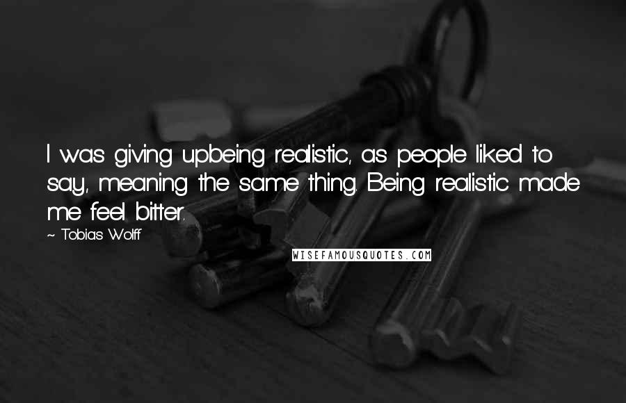 Tobias Wolff Quotes: I was giving upbeing realistic, as people liked to say, meaning the same thing. Being realistic made me feel bitter.