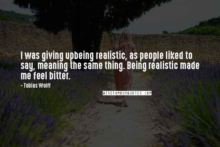 Tobias Wolff Quotes: I was giving upbeing realistic, as people liked to say, meaning the same thing. Being realistic made me feel bitter.