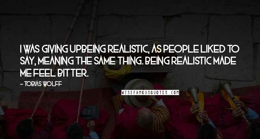 Tobias Wolff Quotes: I was giving upbeing realistic, as people liked to say, meaning the same thing. Being realistic made me feel bitter.