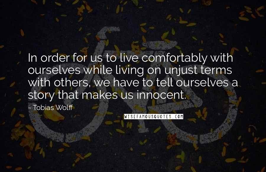 Tobias Wolff Quotes: In order for us to live comfortably with ourselves while living on unjust terms with others, we have to tell ourselves a story that makes us innocent.