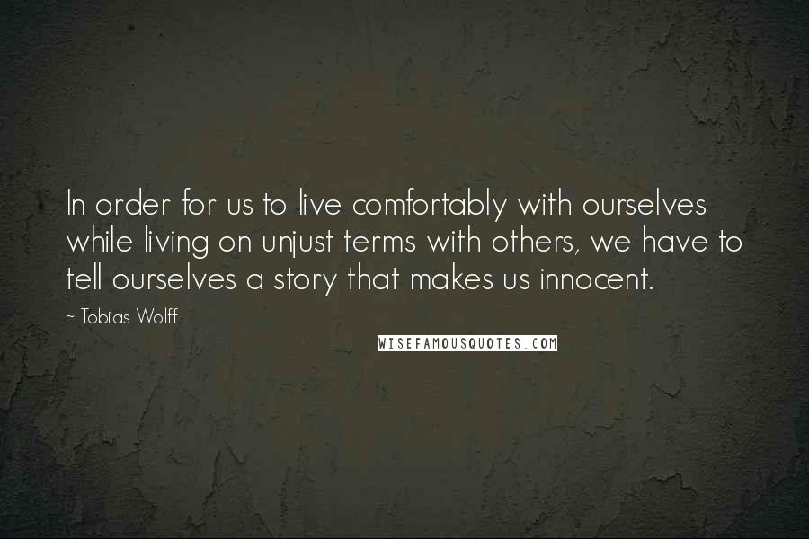 Tobias Wolff Quotes: In order for us to live comfortably with ourselves while living on unjust terms with others, we have to tell ourselves a story that makes us innocent.