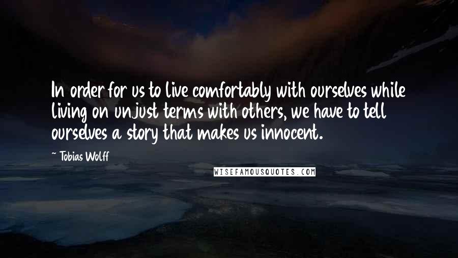 Tobias Wolff Quotes: In order for us to live comfortably with ourselves while living on unjust terms with others, we have to tell ourselves a story that makes us innocent.