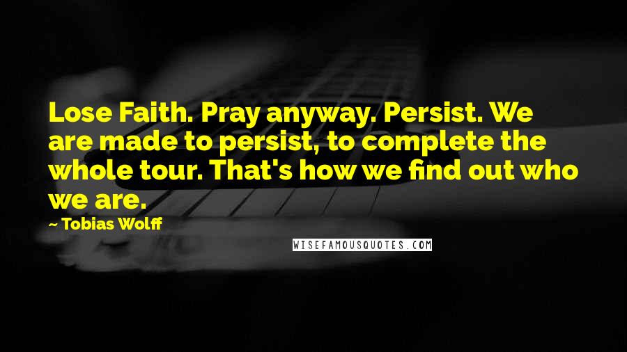 Tobias Wolff Quotes: Lose Faith. Pray anyway. Persist. We are made to persist, to complete the whole tour. That's how we find out who we are.